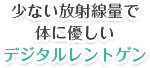 少ない放射線量で体に優しいデジタルレントゲン